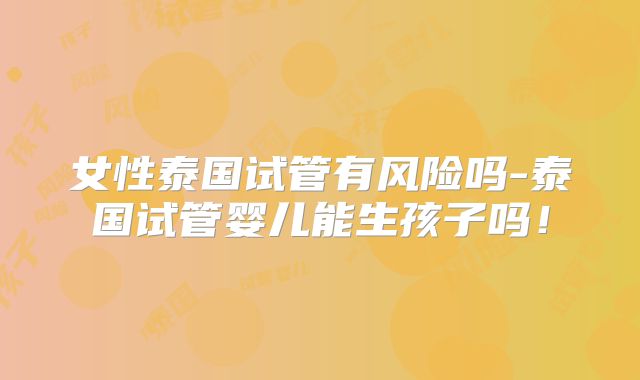 女性泰国试管有风险吗-泰国试管婴儿能生孩子吗!