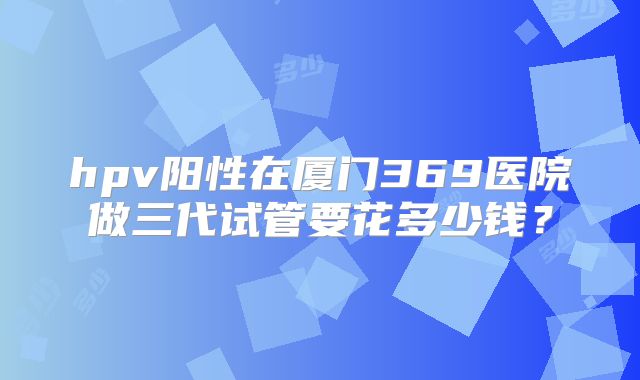 hpv阳性在厦门369医院做三代试管要花多少钱？