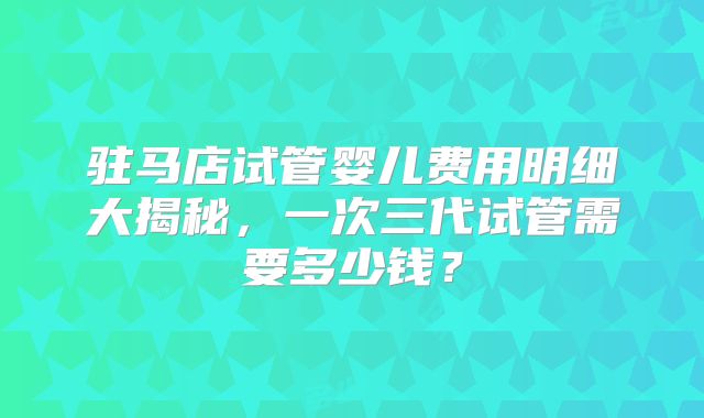驻马店试管婴儿费用明细大揭秘，一次三代试管需要多少钱？