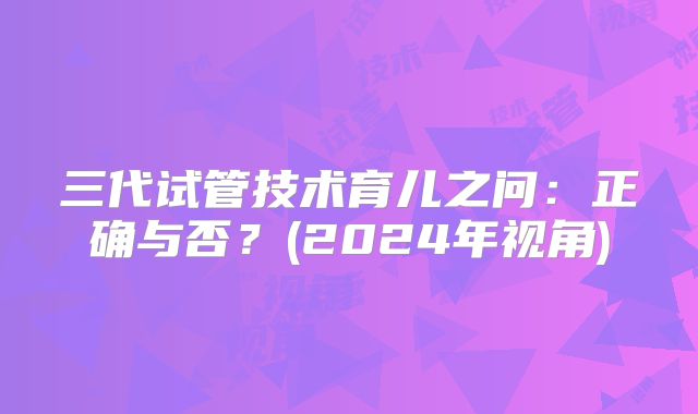 三代试管技术育儿之问：正确与否？(2024年视角)