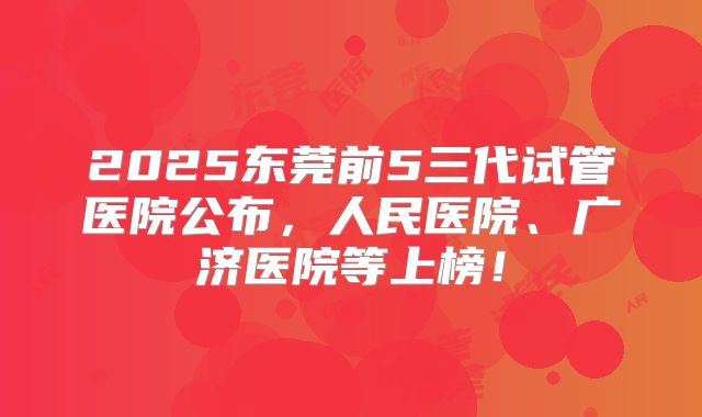 2025东莞前5三代试管医院公布，人民医院、广济医院等上榜！