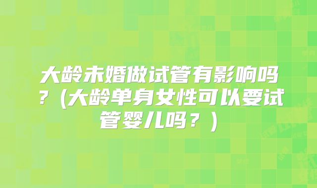 大龄未婚做试管有影响吗?(大龄单身女性可以要试管婴儿吗?)