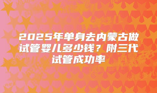 2025年单身去内蒙古做试管婴儿多少钱？附三代试管成功率