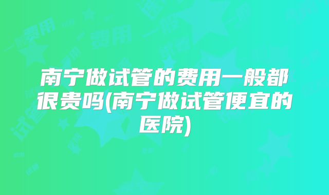 南宁做试管的费用一般都很贵吗(南宁做试管便宜的医院)