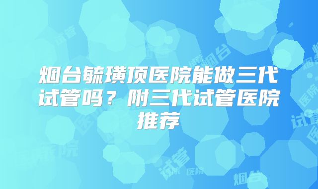 烟台毓璜顶医院能做三代试管吗？附三代试管医院推荐