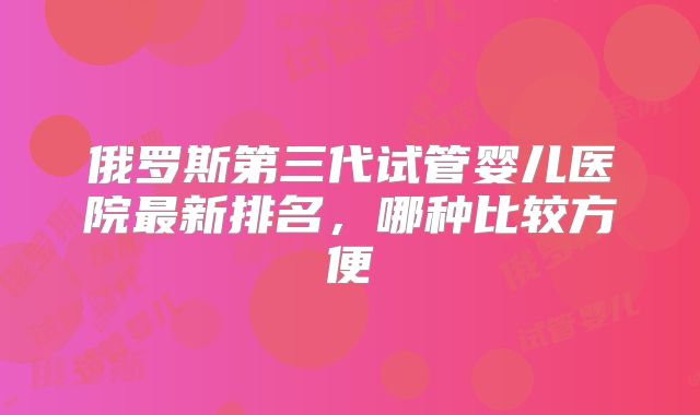 俄罗斯第三代试管婴儿医院最新排名，哪种比较方便
