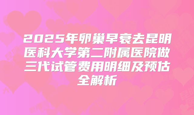 2025年卵巢早衰去昆明医科大学第二附属医院做三代试管费用明细及预估全解析
