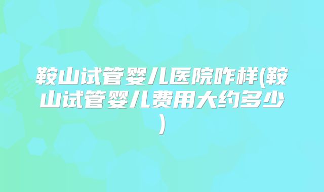 鞍山试管婴儿医院咋样(鞍山试管婴儿费用大约多少)