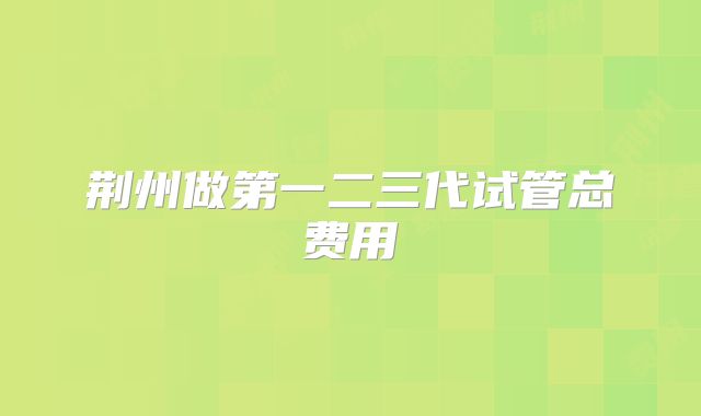 荆州做第一二三代试管总费用