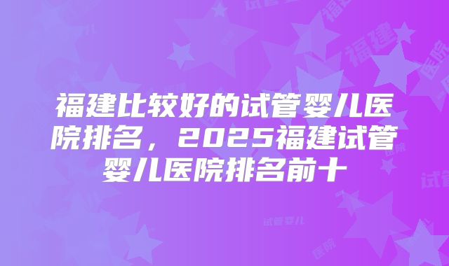 福建比较好的试管婴儿医院排名，2025福建试管婴儿医院排名前十