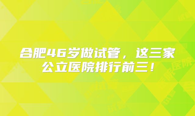 合肥46岁做试管，这三家公立医院排行前三！