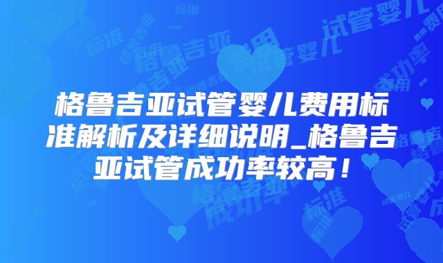 格鲁吉亚试管婴儿费用标准解析及详细说明_格鲁吉亚试管成功率较高！