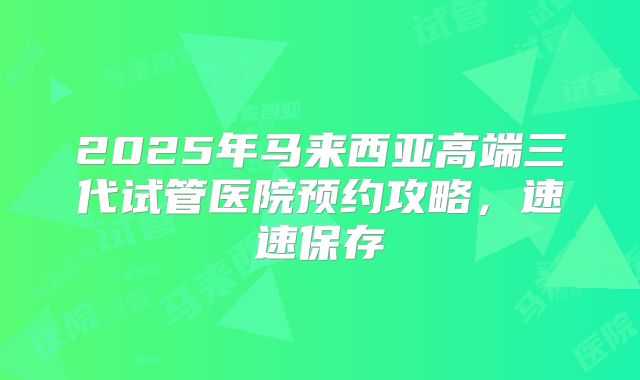 2025年马来西亚高端三代试管医院预约攻略,速速保存
