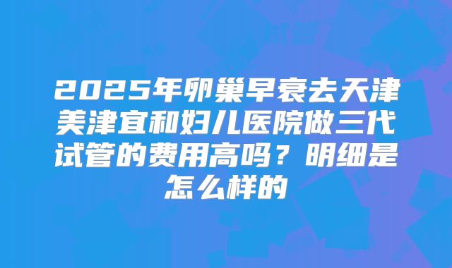 2025年卵巢早衰去天津美津宜和妇儿医院做三代试管的费用高吗?明细是怎么样的