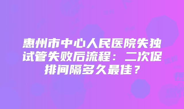 惠州市中心人民医院失独试管失败后流程:二次促排间隔多久最佳?