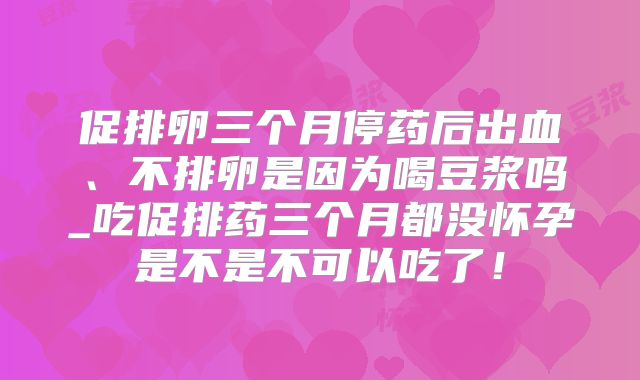 促排卵三个月停药后出血、不排卵是因为喝豆浆吗_吃促排药三个月都没怀孕是不是不可以吃了！