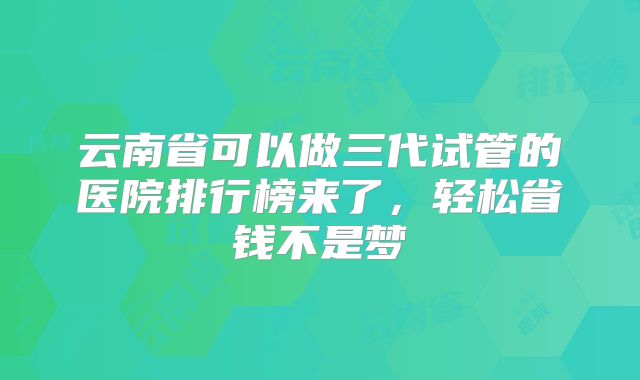 云南省可以做三代试管的医院排行榜来了，轻松省钱不是梦