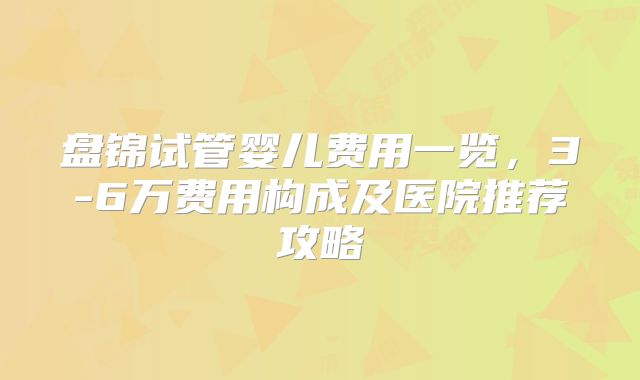 盘锦试管婴儿费用一览，3-6万费用构成及医院推荐攻略