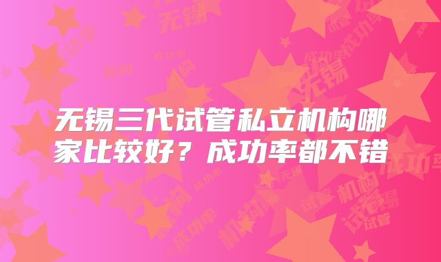 无锡三代试管私立机构哪家比较好?成功率都不错