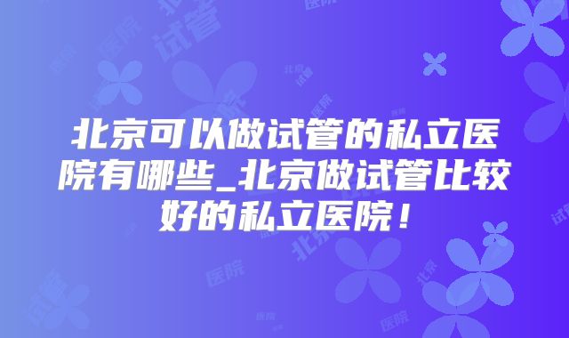 北京可以做试管的私立医院有哪些_北京做试管比较好的私立医院！