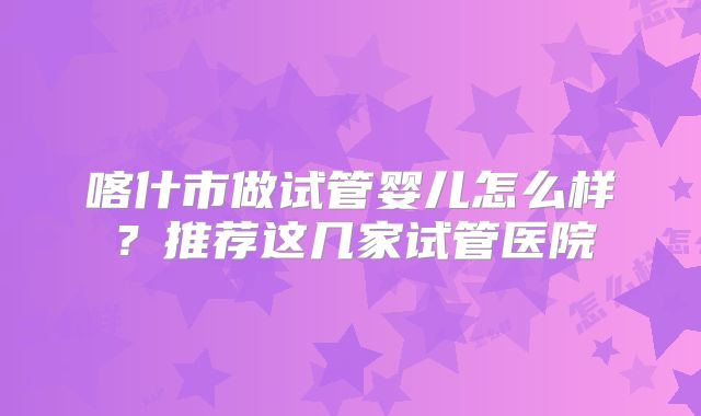 喀什市做试管婴儿怎么样？推荐这几家试管医院