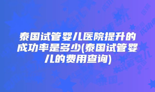 泰国试管婴儿医院提升的成功率是多少(泰国试管婴儿的费用查询)