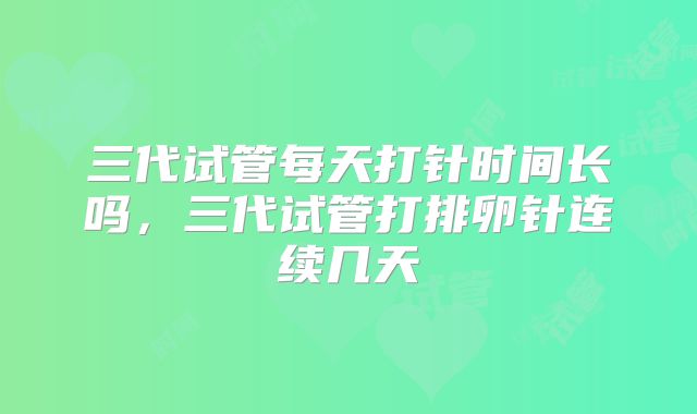 三代试管每天打针时间长吗，三代试管打排卵针连续几天