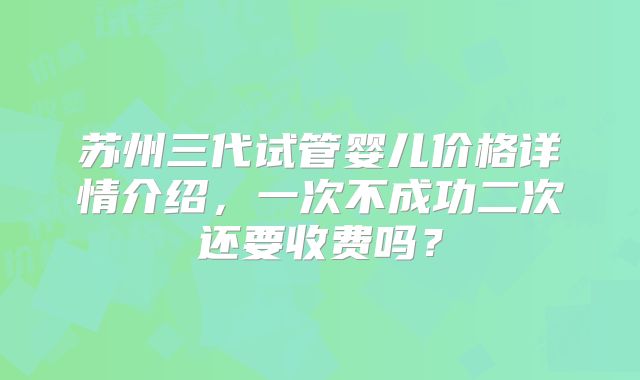 苏州三代试管婴儿价格详情介绍,一次不成功二次还要收费吗?