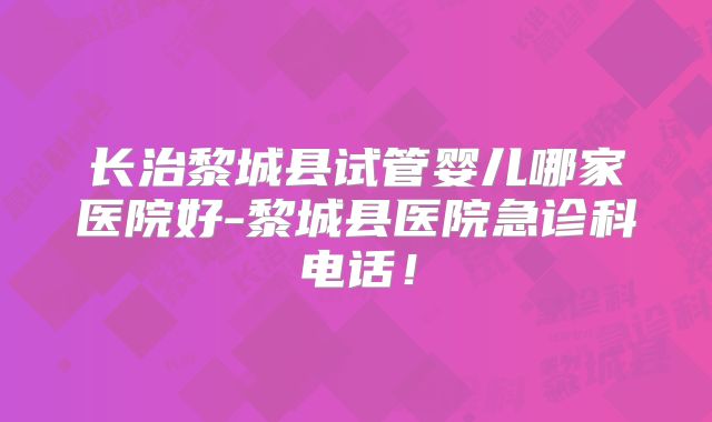 长治黎城县试管婴儿哪家医院好-黎城县医院急诊科电话！