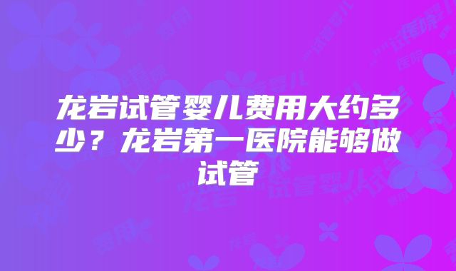 龙岩试管婴儿费用大约多少？龙岩第一医院能够做试管