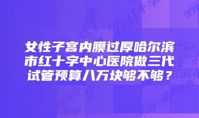 女性子宫内膜过厚哈尔滨市红十字中心医院做三代试管预算八万块够不够?