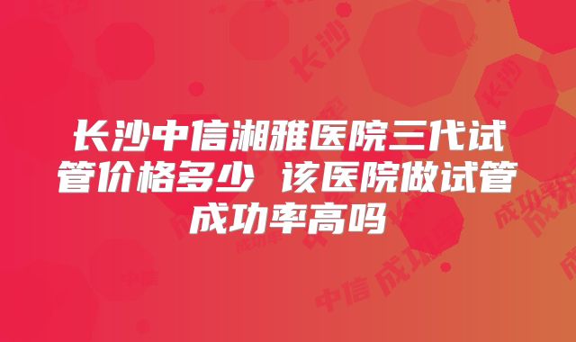 长沙中信湘雅医院三代试管价格多少 该医院做试管成功率高吗
