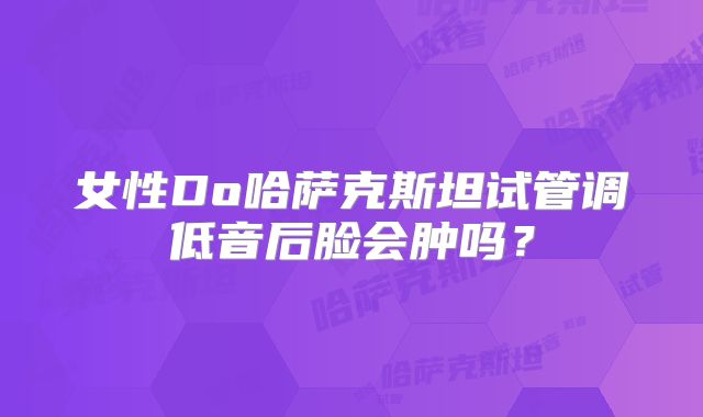 女性Do哈萨克斯坦试管调低音后脸会肿吗？