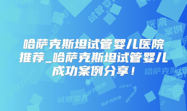 哈萨克斯坦试管婴儿医院推荐_哈萨克斯坦试管婴儿成功案例分享！