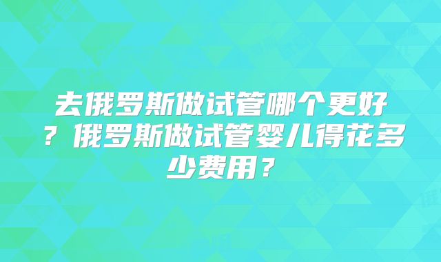 去俄罗斯做试管哪个更好？俄罗斯做试管婴儿得花多少费用？