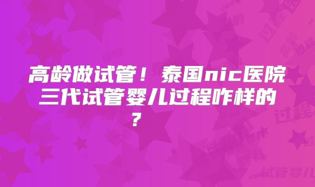 高龄做试管！泰国nic医院三代试管婴儿过程咋样的？    