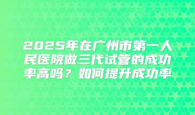 2025年在广州市第一人民医院做三代试管的成功率高吗?如何提升成功率