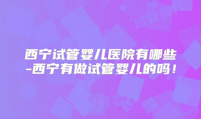 西宁试管婴儿医院有哪些-西宁有做试管婴儿的吗！