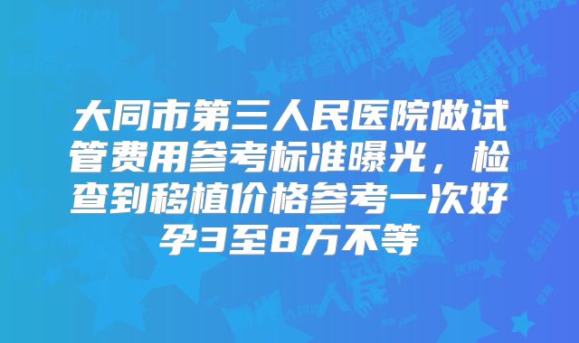 大同市第三人民医院做试管费用参考标准曝光，检查到移植价格参考一次好孕3至8万不等