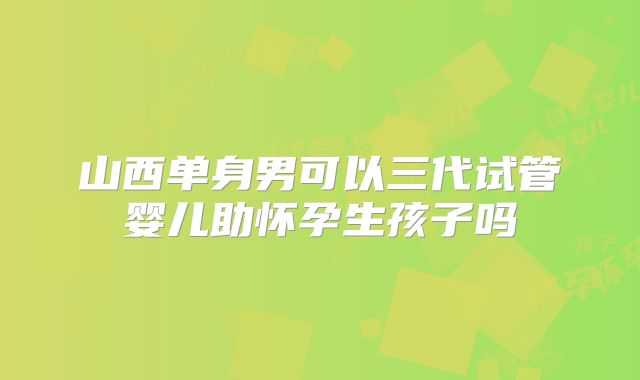山西单身男可以三代试管婴儿助怀孕生孩子吗