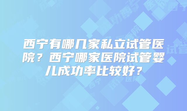 西宁有哪几家私立试管医院?西宁哪家医院试管婴儿成功率比较好?