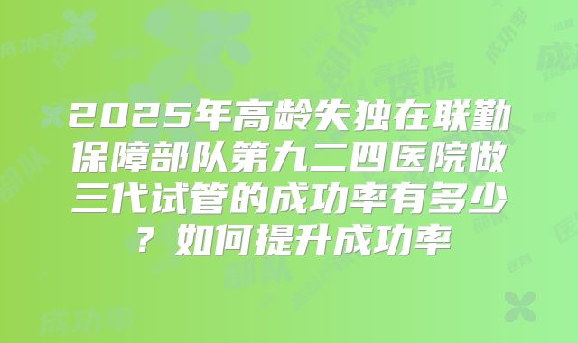 2025年高龄失独在联勤保障部队第九二四医院做三代试管的成功率有多少？如何提升成功率