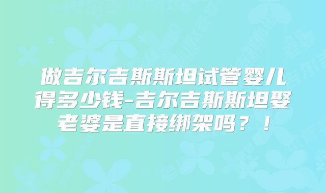 做吉尔吉斯斯坦试管婴儿得多少钱-吉尔吉斯斯坦娶老婆是直接绑架吗？！