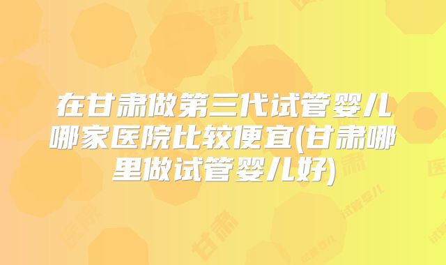 在甘肃做第三代试管婴儿哪家医院比较便宜(甘肃哪里做试管婴儿好)