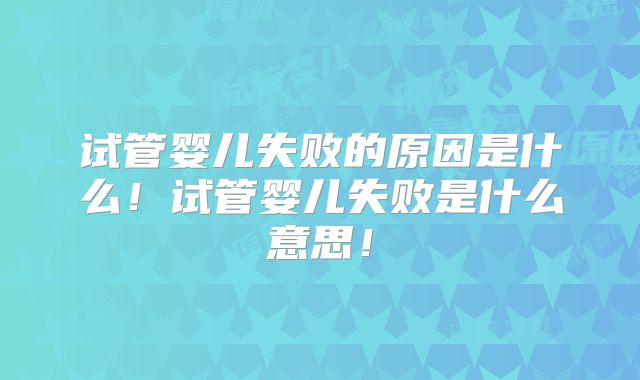 试管婴儿失败的原因是什么!试管婴儿失败是什么意思!