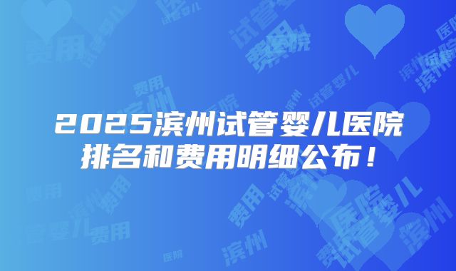 2025滨州试管婴儿医院排名和费用明细公布!