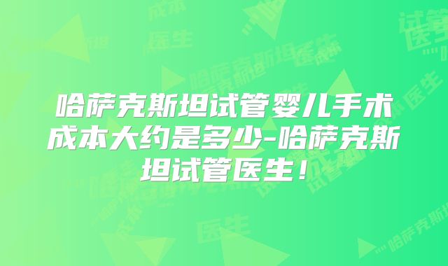 哈萨克斯坦试管婴儿手术成本大约是多少-哈萨克斯坦试管医生!