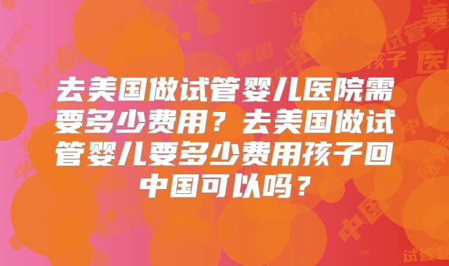 去美国做试管婴儿医院需要多少费用？去美国做试管婴儿要多少费用孩子回中国可以吗？