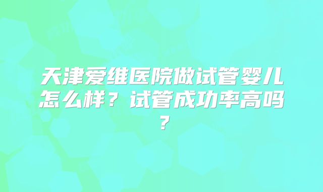 天津爱维医院做试管婴儿怎么样？试管成功率高吗？