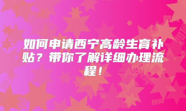 如何申请西宁高龄生育补贴？带你了解详细办理流程！